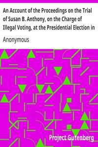 An Account of the Proceedings on the Trial of Susan B. Anthony, on the Charge of Illegal Voting, at the Presidential Election in Nov., 1872, and on the Trial of Beverly W. Jones, Edwin T. Marsh, and William B. Hall, the Inspectors of Election by Whom Her