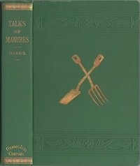 Talks on Manures
A Series of Familiar and Practical Talks Between the Author and the Deacon, the Doctor, and Other Neighbors, on the Whole Subject