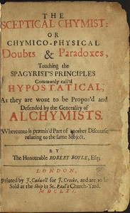 The Sceptical Chymist
or Chymico-Physical Doubts & Paradoxes, Touching the Spagyrist's Principles Commonly call'd Hypostatical; As they are wont to be Propos'd and Defended by the Generality of Alchymists. Whereunto is præmis'd Part of another Discourse r