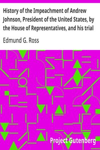 History of the Impeachment of Andrew Johnson, President of the United States, by the House of Representatives, and his trial by the Senate for high crimes and misdemeanors in office, 1868