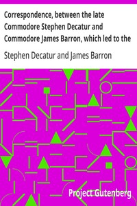 Correspondence, between the late Commodore Stephen Decatur and Commodore James Barron, which led to the unfortunate meeting of the twenty-second of March