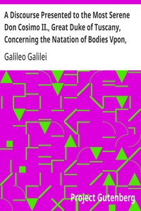 A Discourse Presented to the Most Serene Don Cosimo II., Great Duke of Tuscany, Concerning the Natation of Bodies Vpon, and Submersion In, the Water.