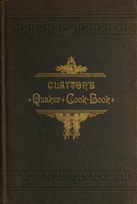 Clayton's Quaker Cook-Book
Being a Practical Treatise on the Culinary Art Adapted to the Tastes and Wants of All Classes