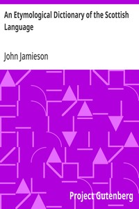 An Etymological Dictionary of the Scottish Language
in which the words are explained in their different senses, authorized by the names of the writers by whom they are used, or the titles of the works in which they occur, and deduced from their originals