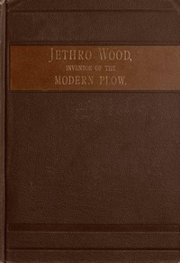 Jethro Wood, Inventor of the Modern Plow.
A Brief Account of His Life, Services, and Trials; Together with Facts Subsequent to his Death, and Incident to His Great Invention