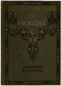 The Wonder Book of Knowledge
The Marvels of Modern Industry and Invention, the Interesting Stories of Common Things, the Mysterious Processes of Nature Simply Explained