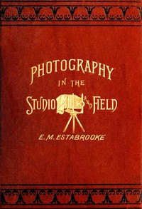 Photography in the Studio and in the Field
A Practical Manual Designed as a Companion Alike to the Professional and the Amateur Photographer
