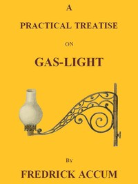 A Practical Treatise on Gas-light
Exhibiting a Summary Description of the Apparatus and Machinery Best Calculated for Illuminating Streets, Houses, and Manufactories, with Carburetted Hydrogen, or Coal-Gas, with Remarks on the Utility, Safety, and Genera