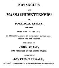 Novanglus, and Massachusettensis
or, Political Essays, Published in the Years 1774 and 1775, on the Principal Points of Controversy, between Great Britain and Her Colonies