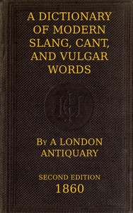A Dictionary of Slang, Cant, and Vulgar Words
Used at the Present Day in the Streets of London; the Universities of Oxford and Cambridge; the Houses of Parliament; the Dens of St. Giles; and the Palaces of St. James.