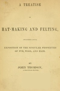 A Treatise on Hat-Making and Felting
Including a Full Exposition of the Singular Properties of Fur, Wool, and Hair