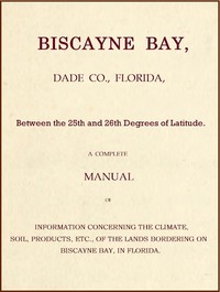 Biscayne Bay, Dade Co., Florida, Between the 25th and 26th Degrees of Latitude.
A complete manual of information concerning the climate, soil, products, etc., of the lands bordering on Biscayne Bay, in Florida.