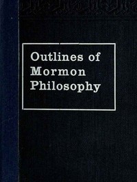 Outlines of Mormon Philosophy
Or the Answers Given by the Gospel, as Revealed Through the Prophet Joseph Smith, to the Questions of Life