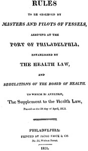 Rules to be observed by masters and pilots of vessels, arriving at the port of Philadelphia,
established by the health law, and regulations of the Board of Health, to which is annexed, a supplement to the health law, passed on the 2d day of April, 1821.