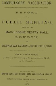 Compulsory Vaccination
Report of a Public Meeting, held in the Marylebone Vestry Hall, London, on Wednesday evening, October 19, 1870.