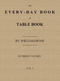The Every-day Book and Table Book, v. 1 (of 3)
or Everlasting Calendar of Popular Amusements, Sports, Pastimes, Ceremonies, Manners, Customs and Events, Incident to Each of the Three Hundred and Sixty-five Days, in past and Present Times; Forming a Compl
