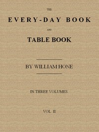 The Every-day Book and Table Book. v. 2 (of 3)
or Everlasting Calendar of Popular Amusements, Sports, Pastimes, Ceremonies, Manners, Customs and Events, Incident to Each of the Three Hundred and Sixty-five Days, in past and Present Times; Forming a Compl