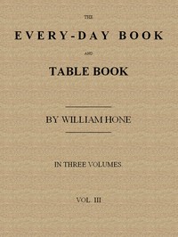 The Every-day Book and Table Book. v. 3 (of 3)
Everlasting Calerdar of Popular Amusements, Sports, Pastimes, Ceremonies, Manners, Customs and Events, Incident to Each of the Three Hundred and Sixty-five Days, in past and Present Times; Forming a Complete