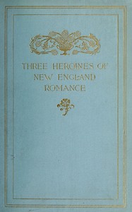 Three Heroines of New England Romance
Their true stories herein set forth by Mrs Harriet Spoffard, Miss Louise Imogen Guiney, and Miss Alice Brown