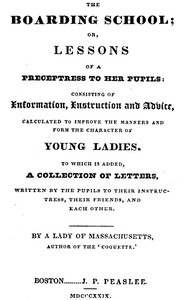 The Boarding School; Lessons of a Preceptress to Her Pupils
Consisting of Information, Instruction and Advice, Calculated to Improve the Manners and Form the Character of Young Ladies. To Which Is Added, a Collection of Letters, Written by the Pupils to