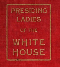 Presiding Ladies of the White House
containing biographical appreciations together with a short history of the Executive mansion and a treatise on its etiquette and customs