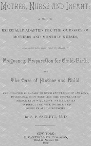Mother, Nurse and Infant
A Manual Especially Adapted for the Guidance of Mothers and Monthly Nurses, Comprising Full Instruction in Regard To Pregnancy, Preparation for Child-birth, and the Care of Mother and Child, and Designed to Impart so Much Knowled
