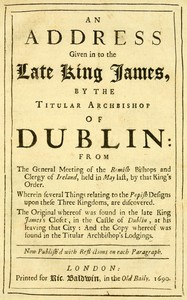 An Address Given in to the Late King James by the Titular Archbishop of Dublin
From the General Meeting of the Romish Bishops and Clergy of Ireland, Held in May Last, by That King's Order. Wherein Several Things Relating to the Popish Designs upon These 