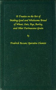 A treatise on the art of making good wholesome bread of wheat, oats, rye, barley and other farinaceous grains
Exhibiting the alimentary properties and chemical constitution of different kinds of bread corn, and of the various substitutes used for bread,