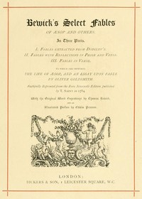 Bewick's Select Fables of Æsop and others.
In three parts. 1. Fables extracted from Dodsley's. 2. Fables with reflections in prose and verse. 3. Fables in verse.