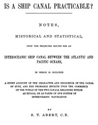 Is a Ship Canal Practicable?
Notes, Historical and Statistical, Upon the Projected Routes for an Interoceanic Ship Canal Between the Atlantic and Pacific Oceans, in Which is Included a Short Account of the Character and Influence of the Canal of Suez, an