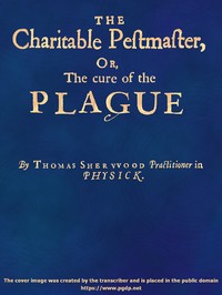 The Charitable Pestmaster; Or, The Cure of the Plague
Conteining a few short and necessary instructions how to preserve the body from infection of the plagve, as also to cure those that are infected. Together with a little treatise concerning the cure of