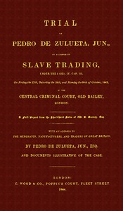 Trial of Pedro de Zulueta, jun., on a Charge of Slave Trading, under 5 Geo. IV, cap. 113, on Friday the 27th, Saturday the 28th, and Monday the 30th of October, 1843, at the Central Criminal Court, Old Bailey, London
A Full Report from the Short-hand Note
