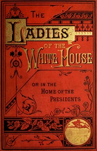 The Ladies of the White House; Or, in the Home of the Presidents
Being a Complete History of the Social and Domestic Lives of the Presidents from Washington to the Present Time—1789–1881