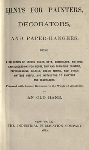 Hints for painters, decorators, and paper-hangers.
Being a selection of useful rules, data, memoranda, methods, and suggestions for house, ship and furniture painting, paper-hanging, gilding, color mixing, and other matters useful and instructive to pain