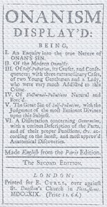 Onanism display'd
being, I. an enquiry into the true nature of Onan's sin. II. of the modern Onanists. III. of self-pollution, its causes, and consequences; with three extraordinary cases, of two young gentlemen and a lady, who were very much addicted to
