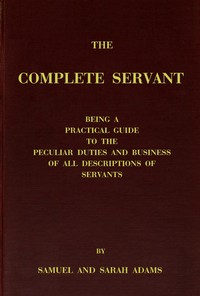 The complete servant
Being a practical guide to the peculiar duties and business of all descriptions of servants, from the housekeeper to the servant of all-work, and from the land steward to the foot-boy. With useful receipts and tables