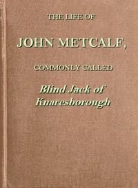 The life of John Metcalf, commonly called Blind Jack of Knaresborough
with ... anecdotes of his exploits in hunting, card-playing, &c., some particulars relative to the expedition against the rebels in 1745 ...; and also a succinct account of his various